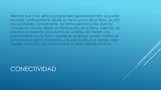 CONECTIVIDAD
Mientras que a los vehículos espaciales geoestacionarios se puede
acceder continuamente desde el mismo punto de la Tierra, los LEO
son accesibles, normalmente, de forma periódica sólo durante
unos pocos minutos desde el mismo punto de la Tierra. Además, los
sistemas consistentes únicamente en satélites LEO tienen una
conectividad con la Tierra variable en el tiempo (cada modelo de
conectividad dura únicamente unos pocos minutos), donde cada
modelo específico de conectividad se repite periódicamente.
 