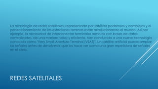 REDES SATELITALES
La tecnología de redes satelitales, representada por satélites poderosos y complejos y el
perfeccionamiento de las estaciones terrenas están revolucionando el mundo. Así por
ejemplo, la necesidad de interconectar terminales remotos con bases de datos
centralizadas, de una manera veloz y eficiente, han conducido a una nueva tecnología
conocida como 'Very Small Apertura Terminal (VSAT)". Un satélite artificial puede ampliar
las señales antes de devolverla, que los hace ver como una gran repetidora de señales
en el cielo.
 