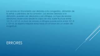 ERRORES
Los errores en transmisión son debidos a la congestión, distorsión de
la señal, o pérdidas de la conexión. Los errores debidos a la
distorsión, pueden ser aleatorios o en ráfagas. La tasa de errores
aleatorios observada desde la capa de red, suele fluctuar entre
10^-9 y 10^-5. La tasa de errores a ráfagas puede estar entre 10^-5
y 10^-4. Se espera mejorar estas tasas en el futuro en un orden de
magnitud.
 