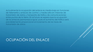 OCUPACIÓN DEL ENLACE
Actualmente la ocupación del enlace es media-baja en funciones
de telemetría y enlaces de control, y media-alta en misiones de
transmisión de datos y transporte de tráfico de comunicaciones
entre puntos de la tierra. En el futuro se espera que la ocupación
de los enlaces permanezca igual, pues el aumento del tráfico será
previsiblemente proporcional al incremento de las tasas de
transmisión de datos.
 
