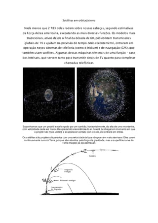 Satélites em orbitada terra 
Nada menos que 2 783 deles rodam sobre nossas cabeças, segundo estimativas 
da Força Aérea americana, executando as mais diversas funções. Os modelos mais 
tradicionais, ativos desde o final da década de 60, possibilitam transmissões 
globais de TV e ajudam na previsão do tempo. Mais recentemente, entraram em 
operação novos sistemas de telefonia (como o Iridium) e de navegação (GPS), que 
também usam satélites. Algumas dessas máquinas têm mais de uma função - caso 
dos Intelsats, que servem tanto para transmitir sinais de TV quanto para completar 
chamadas telefônicas 
Suponhamos que um projétil seja lançado por um canhão, horizontalmente, do alto de uma montanha, 
com velocidade cada vez maior. Desprezando a resistência do ar, haverá de chegar um momento em que 
o projétil não mais voltará a estabelecer contato com o solo, ele entrará em órbita. 
Os satélites são projéteis disparados com uma velocidade tal que não possam mais aterrissar. Eles caem 
continuamente rumo à Terra, porque são atraídos pela força da gravidade, mas a superfície curva da 
Terra impede-os de aterrissar. 
 
