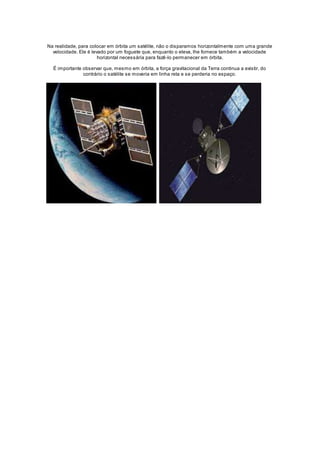 Na realidade, para colocar em órbita um satélite, não o disparamos horizontalmente com uma grande 
velocidade. Ele é levado por um foguete que, enquanto o eleva, lhe fornece também a velocidade 
horizontal necessária para fazê-lo permanecer em órbita. 
É importante observar que, mesmo em órbita, a força gravitacional da Terra continua a existir, do 
contrário o satélite se moveria em linha reta e se perderia no espaço. 
