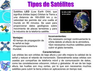 Satélites LEO (Low Earth Orbit, que
significa órbitas bajas) Orbitan la Tierra a
una distancia de 160-2000 km y su
velocidad les permite dar una vuelta al
mundo en 90 minutos. Se usan para
proporcionar datos geológicos sobre
movimiento de placas terrestres y para
la industria de la telefonía satélite.
Características:
Las orbitas leo son orbitas de baja altura y por ello mejora la calidad de la
señal y reduce el retardo de transmisión. Generalmente estas orbitas son
usadas por compañías de telefonía móvil y de comunicación de datos,
como las constelaciones orbcomm, iridium y globalstar. Al ser de tan baja
altura, las huellas son muy cortas, por lo que son necesarios muchos
satélites para cubrir la tierra entera en aplicaciones en tiempo real.
Ventajas:
•El tiempo de propagación de
la señal es bajo
•Proporciona cobertura
mundial.
Inconvenientes:
•Es necesario corregir continuamente la
orbita debido al efecto de la atmósfera,
•Son necesarios muchos satélites parea
cubrir el globo terrestre.
 