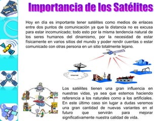 Los satélites tienen una gran influencia en
nuestras vidas, ya sea que estemos haciendo
referencia a los naturales como a los artificiales.
En este último caso sin lugar a dudas veremos
una gran cantidad de nuevas variantes en el
futuro que servirán para mejorar
significativamente nuestra calidad de vida.
Hoy en día es importante tener satélites como medios de enlaces
entre dos puntos de comunicación ya que la distancia no es excusa
para estar incomunicado; todo esto por la misma tendencia natural de
los seres humanos del dinamismo, por la necesidad de estar
físicamente en varios sitios del mundo y poder rendir cuentas o estar
comunicado con otras persona en un sitio totalmente lejano.
 