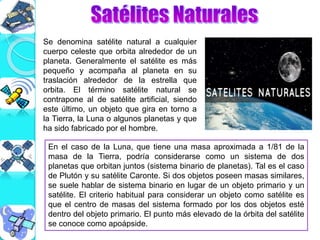 Se denomina satélite natural a cualquier
cuerpo celeste que orbita alrededor de un
planeta. Generalmente el satélite es más
pequeño y acompaña al planeta en su
traslación alrededor de la estrella que
orbita. El término satélite natural se
contrapone al de satélite artificial, siendo
este último, un objeto que gira en torno a
la Tierra, la Luna o algunos planetas y que
ha sido fabricado por el hombre.
En el caso de la Luna, que tiene una masa aproximada a 1/81 de la
masa de la Tierra, podría considerarse como un sistema de dos
planetas que orbitan juntos (sistema binario de planetas). Tal es el caso
de Plutón y su satélite Caronte. Si dos objetos poseen masas similares,
se suele hablar de sistema binario en lugar de un objeto primario y un
satélite. El criterio habitual para considerar un objeto como satélite es
que el centro de masas del sistema formado por los dos objetos esté
dentro del objeto primario. El punto más elevado de la órbita del satélite
se conoce como apoápside.
 
