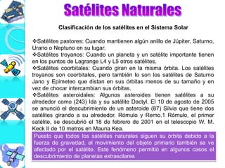 Clasificación de los satélites en el Sistema Solar
Satélites pastores: Cuando mantienen algún anillo de Júpiter, Saturno,
Urano o Neptuno en su lugar.
Satélites troyanos: Cuando un planeta y un satélite importante tienen
en los puntos de Lagrange L4 y L5 otros satélites.
Satélites coorbitales: Cuando giran en la misma órbita. Los satélites
troyanos son coorbitales, pero también lo son los satélites de Saturno
Jano y Epimeteo que distan en sus órbitas menos de su tamaño y en
vez de chocar intercambian sus órbitas.
Satélites asteroidales: Algunos asteroides tienen satélites a su
alrededor como (243) Ida y su satélite Dactyl. El 10 de agosto de 2005
se anunció el descubrimiento de un asteroide (87) Silvia que tiene dos
satélites girando a su alrededor, Rómulo y Remo.1 Rómulo, el primer
satélite, se descubrió el 18 de febrero de 2001 en el telescopio W. M.
Keck II de 10 metros en Mauna Kea.
Puesto que todos los satélites naturales siguen su órbita debido a la
fuerza de gravedad, el movimiento del objeto primario también se ve
afectado por el satélite. Este fenómeno permitió en algunos casos el
descubrimiento de planetas extrasolares
 