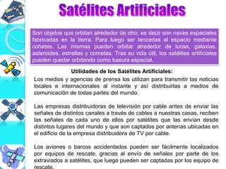 Son objetos que orbitan alrededor de otro, es decir son naves espaciales
fabricadas en la tierra. Para luego ser lanzadas al espacio mediante
cohetes. Las mismas pueden orbitar alrededor de lunas, galaxias,
asteroides, estrellas y cometas. Tras su vida útil, los satélites artificiales
pueden quedar orbitando como basura espacial.
Los medios y agencias de prensa los utilizan para transmitir las noticias
locales e internacionales al instante y así distribuirlas a medios de
comunicación de todas partes del mundo.
Las empresas distribuidoras de televisión por cable antes de enviar las
señales de distintos canales a través de cables a nuestras casas, reciben
las señales de cada uno de ellos por satélites que las envían desde
distintos lugares del mundo y que son captados por antenas ubicadas en
el edificio de la empresa distribuidora de TV por cable.
Los aviones o barcos accidentados pueden ser fácilmente localizados
por equipos de rescate, gracias al envío de señales por parte de los
extraviados a satélites, que luego pueden ser captadas por los equipo de
rescate.
Utilidades de los Satélites Artificiales:
 