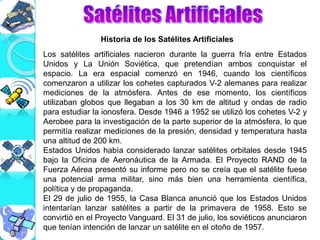 Los satélites artificiales nacieron durante la guerra fría entre Estados
Unidos y La Unión Soviética, que pretendían ambos conquistar el
espacio. La era espacial comenzó en 1946, cuando los científicos
comenzaron a utilizar los cohetes capturados V-2 alemanes para realizar
mediciones de la atmósfera. Antes de ese momento, los científicos
utilizaban globos que llegaban a los 30 km de altitud y ondas de radio
para estudiar la ionosfera. Desde 1946 a 1952 se utilizó los cohetes V-2 y
Aerobee para la investigación de la parte superior de la atmósfera, lo que
permitía realizar mediciones de la presión, densidad y temperatura hasta
una altitud de 200 km.
Estados Unidos había considerado lanzar satélites orbitales desde 1945
bajo la Oficina de Aeronáutica de la Armada. El Proyecto RAND de la
Fuerza Aérea presentó su informe pero no se creía que el satélite fuese
una potencial arma militar, sino más bien una herramienta científica,
política y de propaganda.
El 29 de julio de 1955, la Casa Blanca anunció que los Estados Unidos
intentarían lanzar satélites a partir de la primavera de 1958. Esto se
convirtió en el Proyecto Vanguard. El 31 de julio, los soviéticos anunciaron
que tenían intención de lanzar un satélite en el otoño de 1957.
Historia de los Satélites Artificiales
 