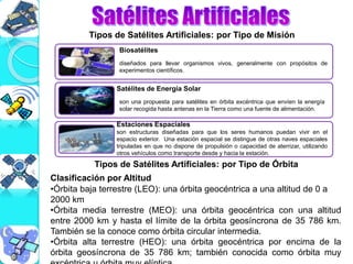Tipos de Satélites Artificiales: por Tipo de Misión
Tipos de Satélites Artificiales: por Tipo de Órbita
Clasificación por Altitud
•Órbita baja terrestre (LEO): una órbita geocéntrica a una altitud de 0 a
2000 km
•Órbita media terrestre (MEO): una órbita geocéntrica con una altitud
entre 2000 km y hasta el límite de la órbita geosíncrona de 35 786 km.
También se la conoce como órbita circular intermedia.
•Órbita alta terrestre (HEO): una órbita geocéntrica por encima de la
órbita geosíncrona de 35 786 km; también conocida como órbita muy
Biosatélites
Satélites de Energía Solar
Estaciones Espaciales
diseñados para llevar organismos vivos, generalmente con propósitos de
experimentos científicos.
son una propuesta para satélites en órbita excéntrica que envíen la energía
solar recogida hasta antenas en la Tierra como una fuente de alimentación.
son estructuras diseñadas para que los seres humanos puedan vivir en el
espacio exterior. Una estación espacial se distingue de otras naves espaciales
tripuladas en que no dispone de propulsión o capacidad de aterrizar, utilizando
otros vehículos como transporte desde y hacia la estación.
 