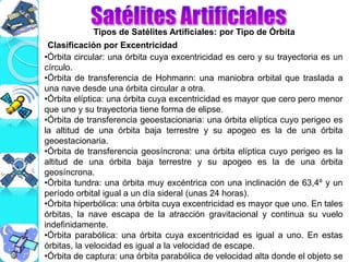 Tipos de Satélites Artificiales: por Tipo de Órbita
•Órbita circular: una órbita cuya excentricidad es cero y su trayectoria es un
círculo.
•Órbita de transferencia de Hohmann: una maniobra orbital que traslada a
una nave desde una órbita circular a otra.
•Órbita elíptica: una órbita cuya excentricidad es mayor que cero pero menor
que uno y su trayectoria tiene forma de elipse.
•Órbita de transferencia geoestacionaria: una órbita elíptica cuyo perigeo es
la altitud de una órbita baja terrestre y su apogeo es la de una órbita
geoestacionaria.
•Órbita de transferencia geosíncrona: una órbita elíptica cuyo perigeo es la
altitud de una órbita baja terrestre y su apogeo es la de una órbita
geosíncrona.
•Órbita tundra: una órbita muy excéntrica con una inclinación de 63,4º y un
período orbital igual a un día sideral (unas 24 horas).
•Órbita hiperbólica: una órbita cuya excentricidad es mayor que uno. En tales
órbitas, la nave escapa de la atracción gravitacional y continua su vuelo
indefinidamente.
•Órbita parabólica: una órbita cuya excentricidad es igual a uno. En estas
órbitas, la velocidad es igual a la velocidad de escape.
•Órbita de captura: una órbita parabólica de velocidad alta donde el objeto se
Clasificación por Excentricidad
 