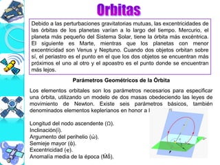 Debido a las perturbaciones gravitatorias mutuas, las excentricidades de
las órbitas de los planetas varían a lo largo del tiempo. Mercurio, el
planeta más pequeño del Sistema Solar, tiene la órbita más excéntrica.
El siguiente es Marte, mientras que los planetas con menor
excentricidad son Venus y Neptuno. Cuando dos objetos orbitan sobre
sí, el periastro es el punto en el que los dos objetos se encuentran más
próximos el uno al otro y el apoastro es el punto donde se encuentran
más lejos.
Parámetros Geométricos de la Órbita
Los elementos orbitales son los parámetros necesarios para especificar
una órbita, utilizando un modelo de dos masas obedeciendo las leyes de
movimiento de Newton. Existe seis parámetros básicos, también
denominados elementos keplerianos en honor a Kepler:
Longitud del nodo ascendente (Ω).
Inclinación(ἰ).
Argumento del perihelio (ὠ).
Semieje mayor (ᾀ).
Excentricidad (ҿ).
Anomalía media de la época (Ḿṍ).
 
