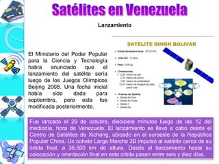 El Ministerio del Poder Popular
para la Ciencia y Tecnología
había anunciado que el
lanzamiento del satélite sería
luego de los Juegos Olímpicos
Beijing 2008. Una fecha inicial
había sido dada para
septiembre, pero esta fue
modificada posteriormente.
Fue lanzado el 29 de octubre, diecisiete minutos luego de las 12 del
mediodía, hora de Venezuela. El lanzamiento se llevó a cabo desde el
Centro de Satélites de Xichang, ubicado en el suroeste de la República
Popular China. Un cohete Larga Marcha 3B impulsó al satélite cerca de su
órbita final, a 36.500 km de altura. Desde el lanzamiento hasta su
colocación y orientación final en esta órbita pasan entre seis y diez días.
Lanzamiento
 