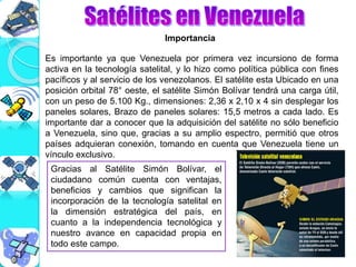 Gracias al Satélite Simón Bolívar, el
ciudadano común cuenta con ventajas,
beneficios y cambios que significan la
incorporación de la tecnología satelital en
la dimensión estratégica del país, en
cuanto a la independencia tecnológica y
nuestro avance en capacidad propia en
todo este campo.
Importancia
Es importante ya que Venezuela por primera vez incursiono de forma
activa en la tecnología satelital, y lo hizo como política pública con fines
pacíficos y al servicio de los venezolanos. El satélite esta Ubicado en una
posición orbital 78° oeste, el satélite Simón Bolívar tendrá una carga útil,
con un peso de 5.100 Kg., dimensiones: 2,36 x 2,10 x 4 sin desplegar los
paneles solares, Brazo de paneles solares: 15,5 metros a cada lado. Es
importante dar a conocer que la adquisición del satélite no sólo beneficio
a Venezuela, sino que, gracias a su amplio espectro, permitió que otros
países adquieran conexión, tomando en cuenta que Venezuela tiene un
vínculo exclusivo.
 