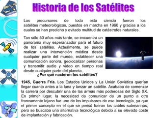Los precursores de toda esta ciencia fueron los
satélites meteorológicos, puestos en marcha en 1960 y gracias a los
cuales se han predicho y evitado multitud de catástrofes naturales.
Tan sólo 50 años más tarde, se encuentra un
panorama muy esperanzador para el futuro
de los satélites. Actualmente, se puede
realizar una intervención médica desde
cualquier parte del mundo, establecer una
comunicación sonora, geolocalizar personas
y transmitir audio y video en tiempo real
desde cualquier parte del planeta.
¿Por qué nacieron los satélites?
1945, Guerra Fría. Los Estados Unidos y La Unión Soviética querían
llegar cuanto antes a la luna y lanzar un satélite. Acababa de comenzar
la carrera por descubrir una de las armas más poderosas del Siglo XX.
En primer lugar, la necesidad de comunicar de un punto a otro
francamente lejano fue uno de los impulsores de esa tecnología, ya que
el primer concepto en el que se pensó fueron los cables submarinos,
pero se buscaba una alternativa tecnológica debido a su elevado coste
de implantación y fabricación.
 