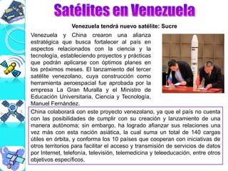 Venezuela y China crearon una alianza
estratégica que busca fortalecer al país en
aspectos relacionados con la ciencia y la
tecnología, estableciendo proyectos y prácticas
que podrán aplicarse con óptimos planes en
los próximos meses. El lanzamiento del tercer
satélite venezolano, cuya construcción como
herramienta aeroespacial fue aprobada por la
empresa La Gran Muralla y el Ministro de
Educación Universitaria, Ciencia y Tecnología,
Manuel Fernández.
China colaborará con este proyecto venezolano, ya que el país no cuenta
con las posibilidades de cumplir con su creación y lanzamiento de una
manera autónoma; sin embargo, ha logrado afianzar sus relaciones una
vez más con esta nación asiática, la cual suma un total de 140 cargas
útiles en órbita, y conforma los 10 países que cooperan con iniciativas de
otros territorios para facilitar el acceso y transmisión de servicios de datos
por Internet, telefonía, televisión, telemedicina y teleeducación, entre otros
objetivos específicos.
Venezuela tendrá nuevo satélite: Sucre
 
