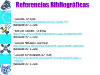 Satélites. [En línea]
http://www.todoelsistemasolar.com.ar/satelite.htm
[Consulta: 2015, Julio]
Tipos de Satélites. [En línea]
http://www.upv.es/satelite/trabajos/pracGrupo17/sistemas.html
[Consulta: 2015, Julio]
Satélites Naturales. [En línea]
http://austrinus.com/secciones/sistema-solar/satelites-naturales/
[Consulta: 2015, Julio]
Satélites en Venezuela. [En línea]
http://www.desderubio.com/satelite-miranda-caracteristicas-y-
ventajas/
[Consulta: 2015, Julio]
 