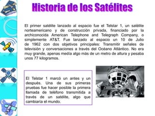 El primer satélite lanzado al espacio fue el Telstar 1, un satélite
norteamericano y de construcción privada, financiado por la
archiconocida American Telephone and Telegraph Company, o
simplemente AT&T. Fue lanzado al espacio un 10 de Julio
de 1962 con dos objetivos principales: Transmitir señales de
televisión y conversaciones a través del Océano Atlántico. No era
muy grande, apenas medía algo más de un metro de altura y pesaba
unos 77 kilogramos.
El Telstar 1 marcó un antes y un
después. Una de sus primeras
pruebas fue hacer posible la primera
llamada de teléfono transmitida a
través de un satélite, algo que
cambiaría el mundo.
 