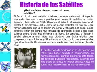 ¿Qué servicios ofrecían estos primeros
satélites?
El Echo 1A, el primer satélite de telecomunicaciones lanzado al espacio
con éxito, fue una primera prueba para transmitir señales de radio,
teléfono y televisión en 1960. Llegando el Echo II, el sucesor anterior al
Telstar 1, simplemente actuó como un espejo reflector, ya que no tenía
mayor capacidad que la de recibir una señal y rebotarla a la tierra. Estos
satélites tenían un tiempo muy limitado de operación, debido a que eran
subidos a una órbita muy cercana a la Tierra. En concreto, el Telstar 1
estaba situado a una altura que dibujaba una órbita elíptica que
completaba cada 2 horas y 37 minutos exacta, por lo que sólo estaba
operativo durante 20 minutos en cada vuelta que daba sobre el planeta
tierra.
El Telstar dejó de funcionar un 21 de Febrero de
1963, tras haber perdido la comunicación en
varias ocasiones, aunque anterior a esta fecha,
los técnicos pudieron recuperarlo, pasando por
una etapa en la que el Telstar enviaba datos de
forma intermitente hasta el final de su vida útil.
 
