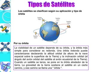 Los satélites se clasifican según su aplicación y tipo de
órbita
La visibilidad de un satélite depende de su órbita, y la órbita más
simple para considerar es redonda. Una órbita redonda puede
caracterizarse declarando la altitud orbital (la altura de la nave
espacial sobre la superficie de la Tierra) y la inclinación orbital (el
ángulo del avión orbital del satélite al avión ecuatorial de la Tierra).
Cuando un satélite se lanza, se pone en la órbita alrededor de la
tierra. La gravedad de la tierra sostiene el satélite en un cierto
camino, y ese camino se llama una " órbita ".
Por su órbita
 