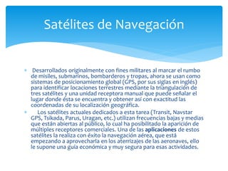  Desarrollados originalmente con fines militares al marcar el rumbo
de misiles, submarinos, bombarderos y tropas, ahora se usan como
sistemas de posicionamiento global (GPS, por sus siglas en inglés)
para identificar locaciones terrestres mediante la triangulación de
tres satélites y una unidad receptora manual que puede señalar el
lugar donde ésta se encuentra y obtener así con exactitud las
coordenadas de su localización geográfica.
 Los satélites actuales dedicados a esta tarea (Transit, Navstar
GPS, Tsikada, Parus, Uragan, etc.) utilizan frecuencias bajas y medias
que están abiertas al público, lo cual ha posibilitado la aparición de
múltiples receptores comerciales. Una de las aplicaciones de estos
satélites la realiza con éxito la navegación aérea, que está
empezando a aprovecharla en los aterrizajes de las aeronaves, ello
le supone una guía económica y muy segura para esas actividades.
Satélites de Navegación
 