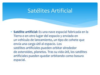  Satélite artificial: Es una nave espacial fabricada en la
Tierra o en otro lugar del espacio y enviada en
un vehículo de lanzamiento, un tipo de cohete que
envía una carga útil al espacio. Los
satélites artificiales pueden orbitar alrededor
de asteroides, planetas. Tras su vida útil, los satélites
artificiales pueden quedar orbitando como basura
espacial.
Satélites Artificial
 