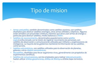  Armas antisatélite, también denominados como satélites asesinos, son satélites
diseñados para destruir satélites enemigos, otras armas orbitales y objetivos. Algunos
están armados con proyectiles cinéticos, mientras que otros usan armas de energía o
partículas para destruir satélites, misiles balísticos o MIRV.
 Satélites de reconocimiento, denominados popularmente como satélite
espía (confeccionado con la misión de registrar movimiento de personas), son
satélites de observación o comunicaciones utilizados por militares u organizaciones de
inteligencia. La mayoría de los gobiernos mantienen la información de sus satélites
como secreta.
 Satélites astronómicos, son satélites utilizados para la observación de planetas,
galaxias y otros objetos astronómicos.
 Biosatélites, diseñados para llevar organismos vivos, generalmente con propósitos de
experimentos científicos.
 Satélites de comunicaciones, son los empleados para realizar telecomunicación.
Suelen utilizar órbitas geosíncronas, órbitas de Molniya u órbitas bajas terrestres.
 ..
Tipo de mision
 
