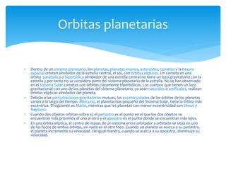  Dentro de un sistema planetario, los planetas, planetas enanos, asteroides, cometas y la basura
espacial orbitan alrededor de la estrella central, el sol, con órbitas elípticas. Un cometa en una
órbita parabólica o hiperbólica alrededor de una estrella central no tiene un lazo gravitatorio con la
estrella y por tanto no se considera parte del sistema planetario de la estrella. No se han observado
en el Sistema Solar cometas con órbitas claramente hiperbólicas. Los cuerpos que tienen un lazo
gravitacional con uno de los planetas del sistema planetario, ya sean naturales o artificiales, realizan
órbitas elípticas alrededor del planeta.
 Debido a las perturbaciones gravitatorias mutuas, las excentricidades de las órbitas de los planetas
varían a lo largo del tiempo. Mercurio, el planeta más pequeño del Sistema Solar, tiene la órbita más
excéntrica. El siguiente es Marte, mientras que los planetas con menor excentricidad son Venus y
Neptuno.
 Cuando dos objetos orbitan sobre sí, el periastro es el punto en el que los dos objetos se
encuentran más próximos el uno al otro y el apoastro es el punto donde se encuentran más lejos.
 En una órbita elíptica, el centro de masas de un sistema entre orbitador y orbitado se sitúa en uno
de los focos de ambas órbitas, sin nada en el otro foco. Cuando un planeta se acerca a su periastro,
el planeta incrementa su velocidad. De igual manera, cuando se acerca a su apoastro, disminuye su
velocidad.
Orbitas planetarias
 