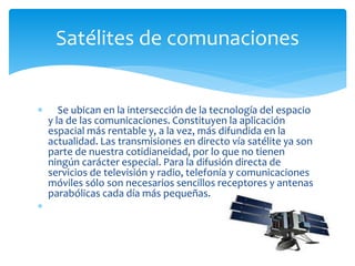  Se ubican en la intersección de la tecnología del espacio
y la de las comunicaciones. Constituyen la aplicación
espacial más rentable y, a la vez, más difundida en la
actualidad. Las transmisiones en directo vía satélite ya son
parte de nuestra cotidianeidad, por lo que no tienen
ningún carácter especial. Para la difusión directa de
servicios de televisión y radio, telefonía y comunicaciones
móviles sólo son necesarios sencillos receptores y antenas
parabólicas cada día más pequeñas.

Satélites de comunaciones
 