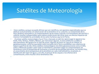  Estos satélites, aunque se puede afirmar que son científicos, son aparatos especializados que se
dedican exclusivamente a la observación de la atmósfera en su conjunto. La comprensión de la
física dinámica atmosférica, el comportamiento de las masas nubosas o el movimiento del aire frío o
caliente resultan indispensables para realizar predicciones del clima, pues sus efectos impactan de
manera irremediable las actividades de los seres humanos aquí en la Tierra.
 El primer satélite meteorológico fue el Tiros-1 (lanzado en abril de 1960); luego le siguieron los
ESSA, ITOS, Nimbus, NOAA y Meteor, por mencionar algunos. A estos artefactos se debe el
descubrimiento del agujero en la capa de ozono. Algunos de éstos se colocan en órbitas no
geoestacionarias, como los que pasan sobre los polos de la Tierra y posibilitan una cobertura de
toda la superficie de ella. Otros satélites meteorológicos de órbita geoestacionaria como el SMS,
GOES y Meteosat pueden cubrir todo un hemisferio y permiten seguir el comportamiento de
fenómenos como la temporada de huracanes, el avance de las grandes borrascas, los frentes fríos,
el conocimiento de la temperatura de la atmósfera en cada nivel altimétrico, la presión, la
distribución del vapor de agua y, con ello, el porqué de las sequías o los efectos de la
contaminación, entre muchos otros fenómenos más.

Satélites de Meteorología
 