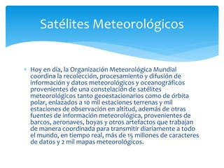  Hoy en día, la Organización Meteorológica Mundial
coordina la recolección, procesamiento y difusión de
información y datos meteorológicos y oceanográficos
provenientes de una constelación de satélites
meteorológicos tanto geoestacionarios como de órbita
polar, enlazados a 10 mil estaciones terrenas y mil
estaciones de observación en altitud, además de otras
fuentes de información meteorológica, provenientes de
barcos, aeronaves, boyas y otros artefactos que trabajan
de manera coordinada para transmitir diariamente a todo
el mundo, en tiempo real, más de 15 millones de caracteres
de datos y 2 mil mapas meteorológicos.
Satélites Meteorológicos
 