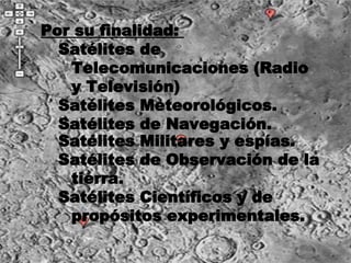 Por su finalidad:  Satélites de Telecomunicaciones (Radio y Televisión)  Satélites Meteorológicos.  Satélites de Navegación.  Satélites Militares y espías.  Satélites de Observación de la tierra.  Satélites Científicos y de propósitos experimentales. 