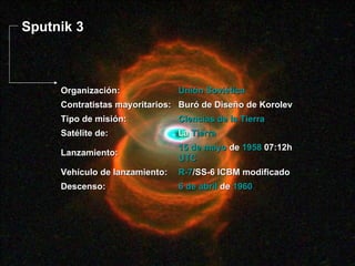 Sputnik 3 6 de abril  de  1960 Descenso: R-7 /SS-6 ICBM modificado Vehículo de lanzamiento: 15 de mayo  de  1958  07:12h  UTC Lanzamiento: La  Tierra Satélite de: Ciencias de la Tierra Tipo de misión: Buró de Diseño de Korolev Contratistas mayoritarios: Unión Soviética Organización: 