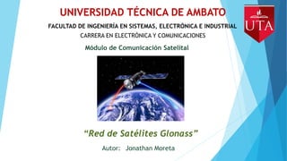 UNIVERSIDAD TÉCNICA DE AMBATO
FACULTAD DE INGENIERÍA EN SISTEMAS, ELECTRÓNICA E INDUSTRIAL
CARRERA EN ELECTRÓNICA Y COMUNICACIONES
Módulo de Comunicación Satelital
“Red de Satélites Glonass”
Autor: Jonathan Moreta
 