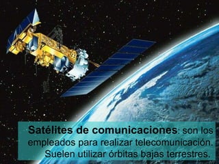 Satélites de comunicaciones :  son los empleados para realizar telecomunicación. Suelen utilizar órbitas bajas terrestres.  