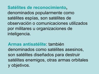 Satélites de reconocimiento ,  denominados popularmente como satélites espías, son satélites de observación o comunicaciones utilizados por militares u organizaciones de inteligencia.  Armas antisatélite : también denominados como satélites asesinos, son satélites diseñados para destruir satélites enemigos, otras armas orbitales y objetivos.  