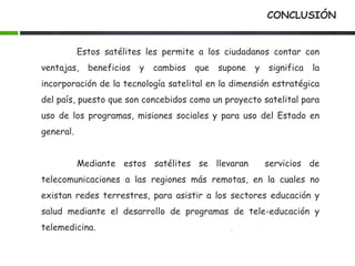 CONCLUSIÓN
Estos satélites les permite a los ciudadanos contar con
ventajas, beneficios y cambios que supone y significa la
incorporación de la tecnología satelital en la dimensión estratégica
del país, puesto que son concebidos como un proyecto satelital para
uso de los programas, misiones sociales y para uso del Estado en
general.
Mediante estos satélites se llevaran servicios de
telecomunicaciones a las regiones más remotas, en la cuales no
existan redes terrestres, para asistir a los sectores educación y
salud mediante el desarrollo de programas de tele-educación y
telemedicina.
 