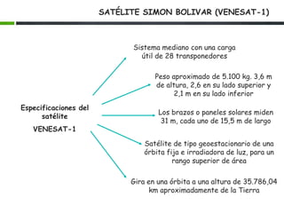 SATÉLITE SIMON BOLIVAR (VENESAT-1)
Especificaciones del
satélite
VENESAT-1
Sistema mediano con una carga
útil de 28 transponedores
Peso aproximado de 5.100 kg. 3,6 m
de altura, 2,6 en su lado superior y
2,1 m en su lado inferior
Los brazos o paneles solares miden
31 m, cada uno de 15,5 m de largo
Satélite de tipo geoestacionario de una
órbita fija e irradiadora de luz, para un
rango superior de área
Gira en una órbita a una altura de 35.786,04
km aproximadamente de la Tierra
 