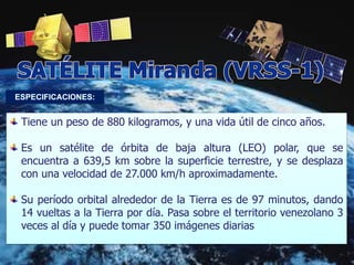 Tiene un peso de 880 kilogramos, y una vida útil de cinco años.
Es un satélite de órbita de baja altura (LEO) polar, que se
encuentra a 639,5 km sobre la superficie terrestre, y se desplaza
con una velocidad de 27.000 km/h aproximadamente.
Su período orbital alrededor de la Tierra es de 97 minutos, dando
14 vueltas a la Tierra por día. Pasa sobre el territorio venezolano 3
veces al día y puede tomar 350 imágenes diarias
 