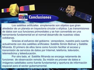Conclusiones
Los satélites artificiales simplemente son objetos que giran
alrededor de un planeta en trayectoria circular o elíptica. Las transmisiones
de datos son sus funciones primordiales y se han convertido en una
herramienta fundamental en el normal desarrollo de nuestras vidas
cotidianas.
Gracias al esfuerzo del gobierno venezolano, nuestro país cuenta
actualmente con dos satélites artificiales: Satélite Simón Bolívar y Satélite
Miranda. El primero de ellos tiene como función facilitar el acceso y
transmisión de servicios de datos por Internet, telefonía, televisión,
telemedicina y teleeducación.
Por otro lado, el Satélite Miranda se encarga netamente de
funciones de observación remota. Su misión es proveer de datos e
imágenes satelitales como fuente fundamental y oportuna de información
espacial para el sector gubernamental.
 