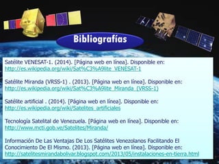 Bibliografías
Satélite VENESAT-1. (2014). [Página web en línea]. Disponible en:
http://es.wikipedia.org/wiki/Sat%C3%A9lite_VENESAT-1
Satélite Miranda (VRSS-1) . (2013). [Página web en línea]. Disponible en:
http://es.wikipedia.org/wiki/Sat%C3%A9lite_Miranda_(VRSS-1)
Satélite artificial . (2014). [Página web en línea]. Disponible en:
http://es.wikipedia.org/wiki/Satelites_artificiales
Tecnología Satelital de Venezuela. [Página web en línea]. Disponible en:
http://www.mcti.gob.ve/Satelites/Miranda/
Información De Las Ventajas De Los Satélites Venezolanos Facilitando El
Conocimiento De El Mismo. (2013). [Página web en línea]. Disponible en:
http://satelitesmirandabolivar.blogspot.com/2013/05/instalaciones-en-tierra.html
 
