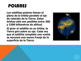POLARES
Los satélites polares tienen el
plano de la órbita paralelo al eje
de rotación de la Tierra. Estas
órbitas sólo son posibles entre 300
y 1500 kilómetros de altitud.
Al girar el satélite en su órbita, la
Tierra gira sobre su eje. Cada vez
que el satélite completa una vuelta
se escanea una nueva franja de la
superficie de la Tierra.
20
 