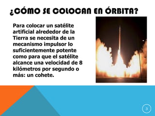 ¿CÓMO SE COLOCAN EN ÓRBITA?
Para colocar un satélite
artificial alrededor de la
Tierra se necesita de un
mecanismo impulsor lo
suficientemente potente
como para que el satélite
alcance una velocidad de 8
kilómetros por segundo o
más: un cohete.
3
 