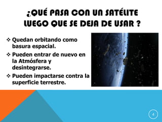 ¿QUÉ PASA CON UN SATÉLITE
LUEGO QUE SE DEJA DE USAR ?
 Quedan orbitando como
basura espacial.
 Pueden entrar de nuevo en
la Atmósfera y
desintegrarse.
 Pueden impactarse contra la
superficie terrestre.
4
 