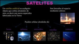 SATELITES Un  satélite artificial  es cualquier objeto que orbita alrededor de otro, es decir son naves espaciales fabricadas en la Tierra  Son lanzados al espacio  mediante cohetes  Pueden orbitar alrededor de: lunas galaxias asteroides estrellas cometas 