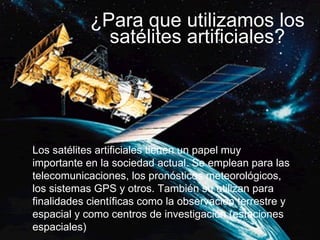 ¿Para que utilizamos los satélites artificiales? Los satélites artificiales tienen un papel muy importante en la sociedad actual. Se emplean para las telecomunicaciones, los pronósticos meteorológicos, los sistemas GPS y otros. También su utilizan para finalidades científicas como la observación terrestre y espacial y como centros de investigación (estaciones espaciales) 