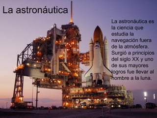 La astronáutica La astronáutica es la ciencia que estudia la navegación fuera de la atmósfera. Surgió a principios del siglo XX y uno de sus mayores logros fue llevar al hombre a la luna. 