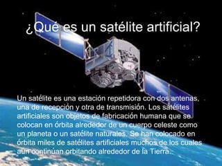 ¿Qué es un satélite artificial? Un sat é lite es una estación repetidora con dos antenas, una de recepci ó n y otra de transmisi ó n. Los sat é lites artificiales son objetos de fabricaci ó n humana que se colocan en  ó rbita alrededor de un cuerpo celeste como un planeta o un sat é lite naturales. Se han colocado en  ó rbita miles de sat é lites artificiales muchos de los cuales a u n contin ú an orbitando alrededor de la Tierra.   