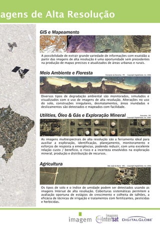 GIS e Mapeamento
A possibilidade de extrair grande variedade de informações com exatidão a
partir das imagens de alta resolução é uma oportunidade sem precedentes
na produção de mapas precisos e atualizados de áreas urbanas e rurais.
magens de Alta Resolução
Meio Ambiente e Floresta
Diversos tipos de degradação ambiental são monitorados, simulados e
visualizados com o uso de imagens de alta resolução. Alterações no uso
do solo, construções irregulares, desmatamentos, áreas inundadas e
deslizamentos são detectados e mapeados com facilidade.
Fernando de Noronha - PE - Copyright DigitalGlobe, Inc. 2006
Utilities, Óleo & Gás e Exploração Mineral
As imagens multiespectrais de alta resolução são a ferramenta ideal para
auxiliar a exploração, identificação, planejamento, monitoramento e
esforços de resposta a emergências, podendo reduzir, com uma excelente
relação custo / benefício, o risco e a incerteza envolvidos na exploração
mineral, produção e distribuição de recursos.
Araucária - PR
Copyright DigitalGlobe, Inc. 2006
Agricultura
Os tipos de solo e o índice de umidade podem ser detectados usando as
imagens Intersat de alta resolução. Coberturas sistemáticas permitem a
avaliação oportuna de estágios de crescimento e colheita de talhões, a
eficácia de técnicas de irrigação e tratamentos com fertilizantes, pesticidas
e herbicidas.
São José da Barra - MG - Copyright DigitalGlobe, Inc. 2006
 