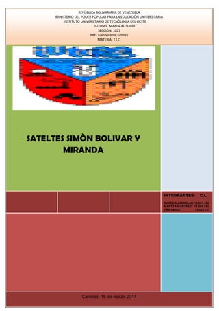 Caicedo Jackeline C.I.: 16.901.160
Carrillo Maritza C.I.: 16.953.402
García Yusmari C.I.: 18.046.610
Martínez Maritza C.I.: 12.865.343
Piña Neida C.I.: 15.024.797
REPÙBLICA BOLIVARIANA DE VENEZUELA
MINISTERIO DEL PODER POPULAR PARA LA EDUCACIÒN UNIVERSITARIA
INSTITUTO UNIVERSITARIO DE TECNÒLOGIA DEL OESTE
IUTOMS ¨MARISCAL SUCRE¨
SECCIÒN: 1023
PRF: Juan Vicente Gómez
MATERIA: T.I.C.
INTEGRANTES: C.I.
CACEDO JACKELNE 16.901.160
MARTZA MARTNEZ 12.865.343
PÑA NEIDA 15.024.797
SATELTES SIMÒN BOLIVAR Y
MIRANDA
[Escribir el subtítulo del documento]
pc
Caracas, 16 de marzo 2014
 