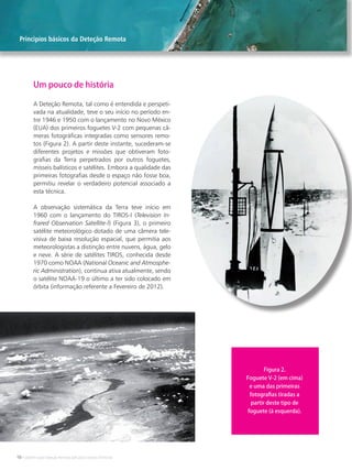 10 • Satélites para Deteção Remota aplicada à Gestão Territorial
A Deteção Remota, tal como é entendida e perspeti-
vada na atualidade, teve o seu início no período en-
tre 1946 e 1950 com o lançamento no Novo México
(EUA) dos primeiros foguetes V-2 com pequenas câ-
meras fotográficas integradas como sensores remo-
tos (Figura 2). A partir deste instante, sucederam-se
diferentes projetos e missões que obtiveram foto-
grafias da Terra perpetrados por outros foguetes,
mísseis balísticos e satélites. Embora a qualidade das
primeiras fotografias desde o espaço não fosse boa,
permitiu revelar o verdadeiro potencial associado a
esta técnica.
A observação sistemática da Terra teve início em
1960 com o lançamento do TIROS-I (Television In-
frared Observation Satellite-I) (Figura 3), o primeiro
satélite meteorológico dotado de uma câmera tele-
visiva de baixa resolução espacial, que permitia aos
meteorologistas a distinção entre nuvens, água, gelo
e neve. A série de satélites TIROS, conhecida desde
1970 como NOAA (National Oceanic and Atmosphe-
ric Administration), continua ativa atualmente, sendo
o satélite NOAA-19 o último a ter sido colocado em
órbita (informação referente a Fevereiro de 2012).
Um pouco de história
Figura 2.
Foguete V-2 (em cima)
e uma das primeiras
fotografias tiradas a
partir deste tipo de
foguete (à esquerda).
Principios básicos da Deteção Remota
 
